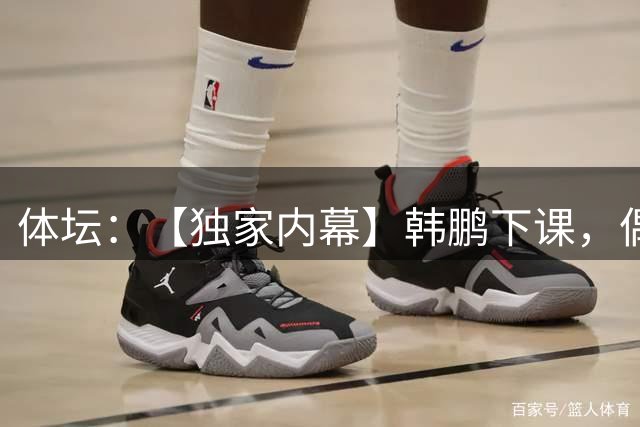 体坛：【独家内幕】韩鹏下课，偶然中的必然